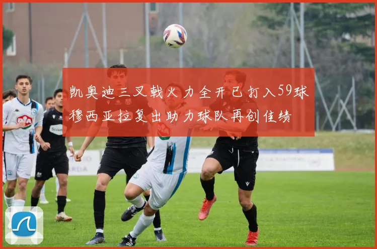 凯奥迪三叉戟火力全开已打入59球穆西亚拉复出助力球队再创佳绩