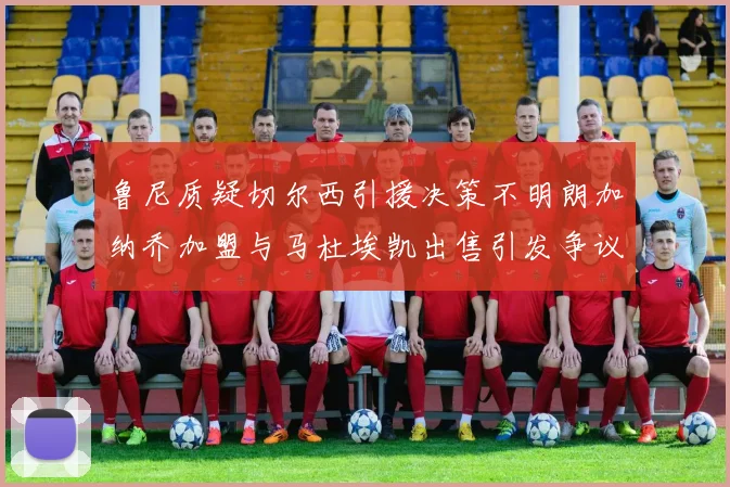 鲁尼质疑切尔西引援决策不明朗加纳乔加盟与马杜埃凯出售引发争议