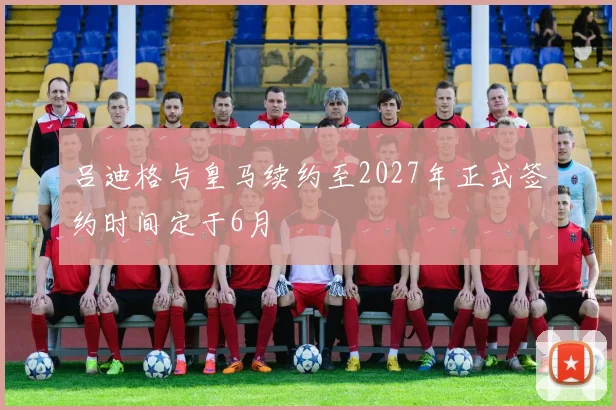 吕迪格与皇马续约至2027年正式签约时间定于6月
