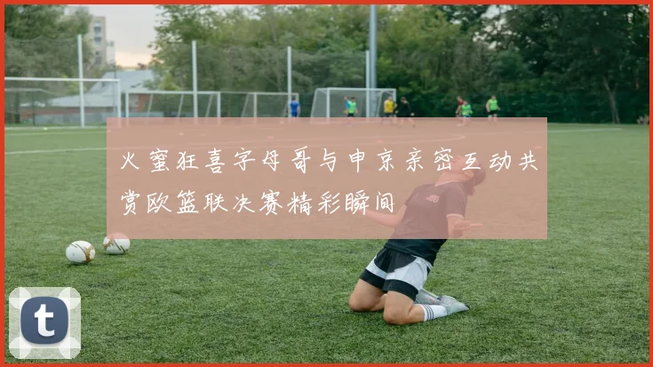 火蜜狂喜字母哥与申京亲密互动共赏欧篮联决赛精彩瞬间