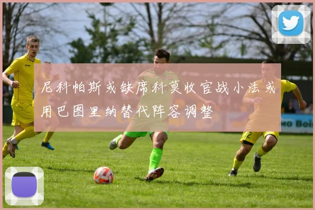 尼科帕斯或缺席科莫收官战小法或用巴图里纳替代阵容调整