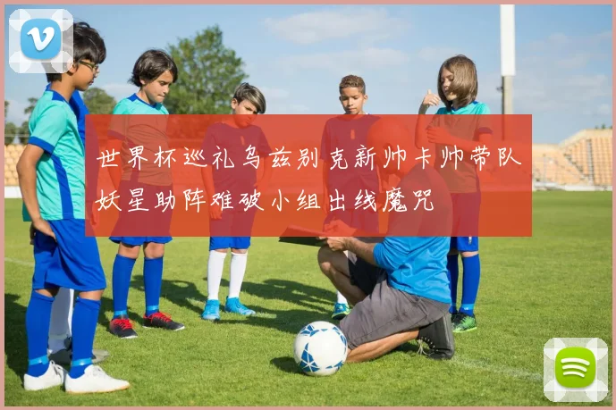 世界杯巡礼乌兹别克新帅卡帅带队妖星助阵难破小组出线魔咒