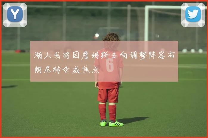 湖人或将因詹姆斯去向调整阵容布朗尼转会成焦点