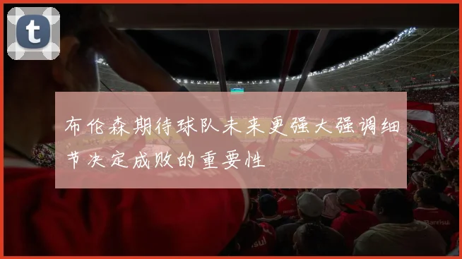 布伦森期待球队未来更强大强调细节决定成败的重要性