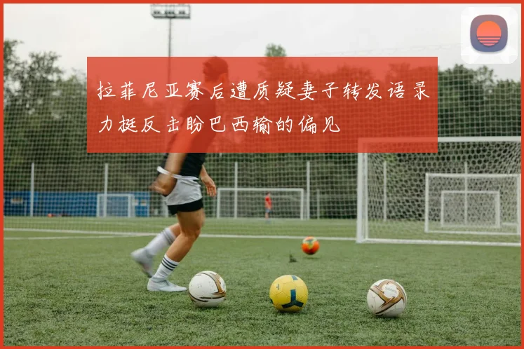 拉菲尼亚赛后遭质疑妻子转发语录力挺反击盼巴西输的偏见