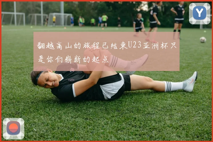 翻越高山的旅程已结束U23亚洲杯只是你们崭新的起点