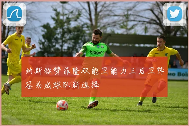 纳斯称赞菲隆双能卫能力三后卫阵容或成球队新选择