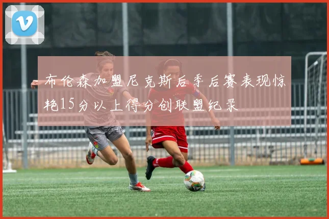 布伦森加盟尼克斯后季后赛表现惊艳15分以上得分创联盟纪录