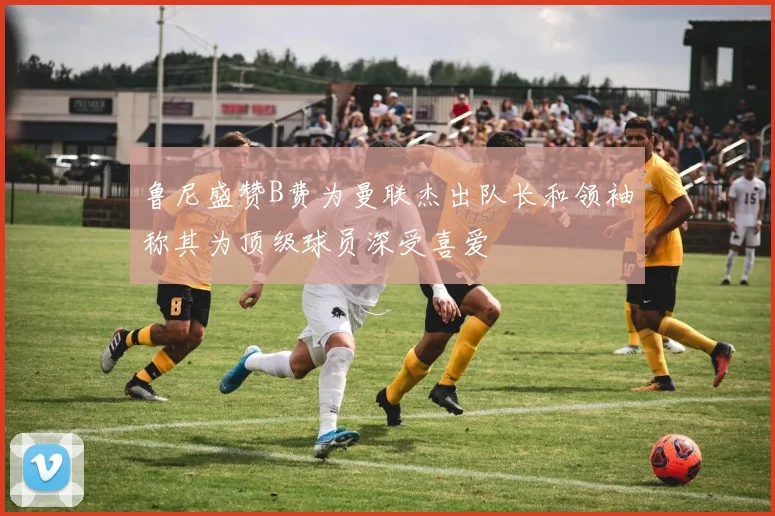 鲁尼盛赞B费为曼联杰出队长和领袖称其为顶级球员深受喜爱