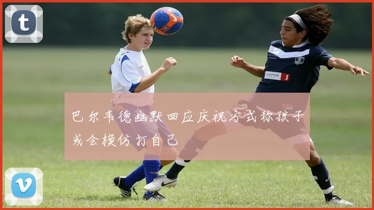 巴尔韦德幽默回应庆祝方式称孩子或会模仿打自己
