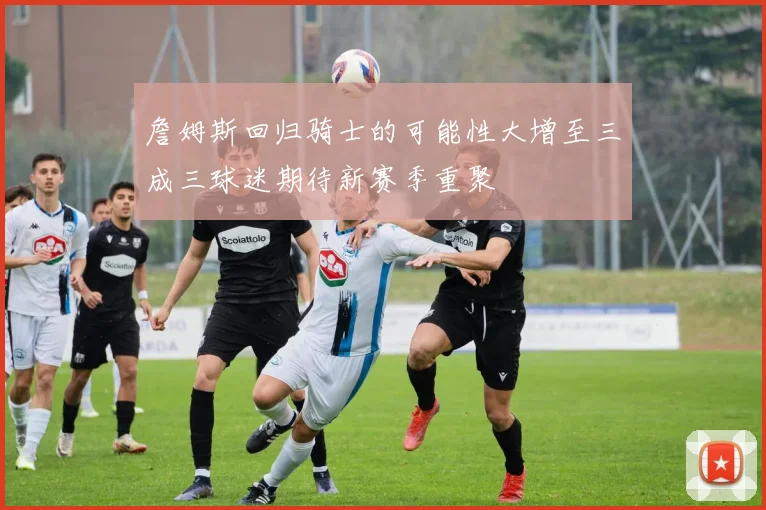 詹姆斯回归骑士的可能性大增至三成三球迷期待新赛季重聚