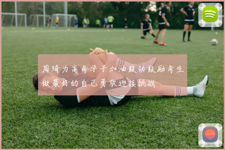 周琦为高考学子加油鼓劲鼓励考生做最好的自己勇敢迎接挑战