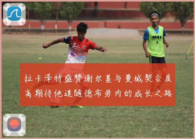 拉卡泽特盛赞谢尔基与曼城契合度高期待他追随德布劳内的成长之路