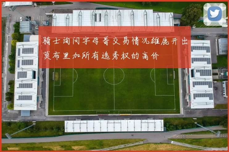 骑士询问字母哥交易情况雄鹿开出莫布里加所有选秀权的高价