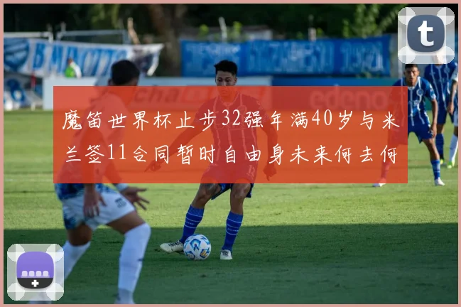 魔笛世界杯止步32强年满40岁与米兰签11合同暂时自由身未来何去何从