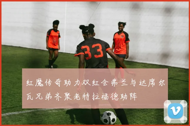 红魔传奇助力双红会弗兰与达席尔瓦兄弟齐聚老特拉福德助阵