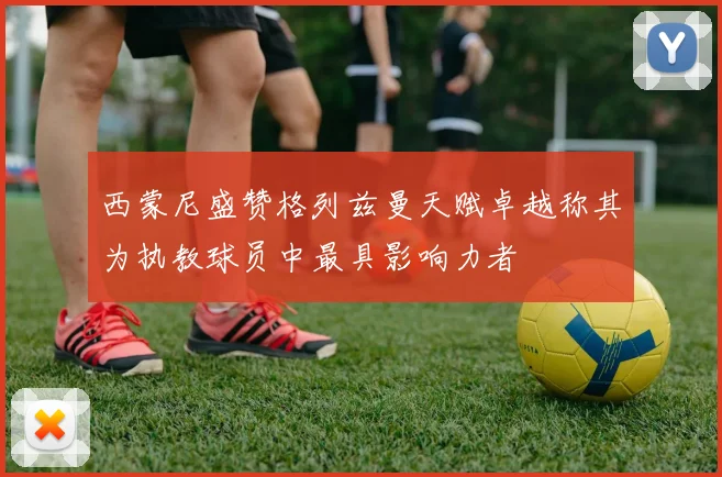西蒙尼盛赞格列兹曼天赋卓越称其为执教球员中最具影响力者